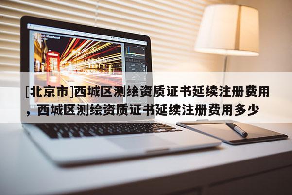 [北京市]西城區測繪資質證書延續注冊費用，西城區測繪資質證書延續注冊費用多少
