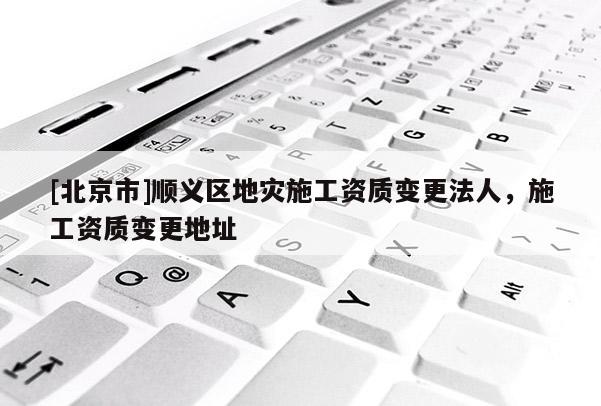 [北京市]順義區地災施工資質變更法人，施工資質變更地址