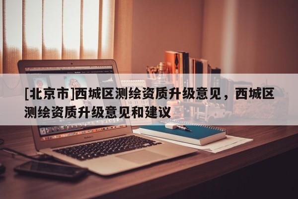 [北京市]西城區測繪資質升級意見，西城區測繪資質升級意見和建議
