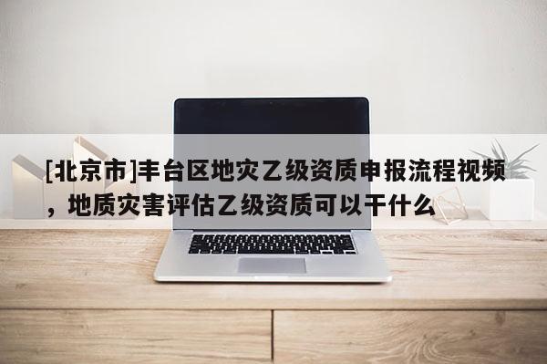 [北京市]豐臺區地災乙級資質申報流程視頻，地質災害評估乙級資質可以干什么
