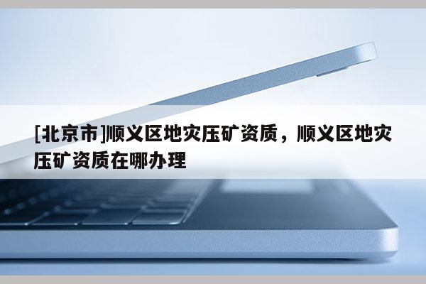 [北京市]順義區(qū)地災(zāi)壓礦資質(zhì)，順義區(qū)地災(zāi)壓礦資質(zhì)在哪辦理