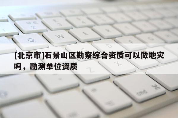 [北京市]石景山區勘察綜合資質可以做地災嗎，勘測單位資質