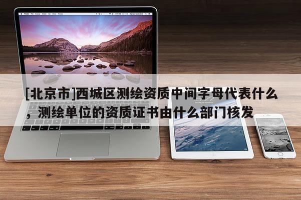 [北京市]西城區測繪資質中間字母代表什么，測繪單位的資質證書由什么部門核發
