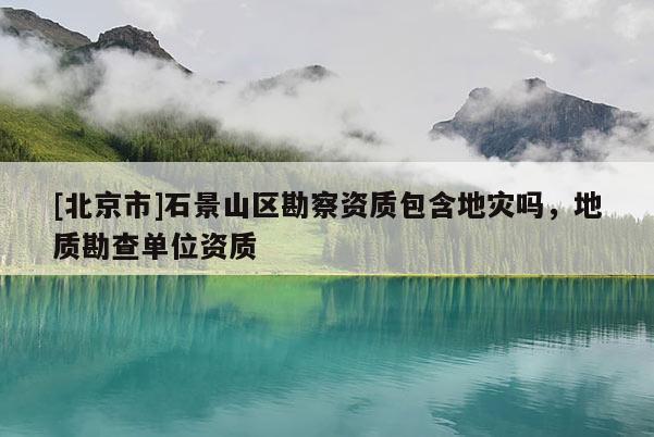 [北京市]石景山區(qū)勘察資質包含地災嗎，地質勘查單位資質