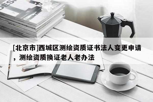 [北京市]西城區(qū)測繪資質(zhì)證書法人變更申請，測繪資質(zhì)換證老人老辦法