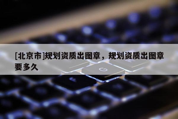 [北京市]規(guī)劃資質(zhì)出圖章，規(guī)劃資質(zhì)出圖章要多久