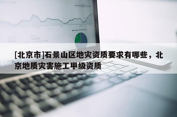 [北京市]石景山區(qū)地災(zāi)資質(zhì)要求有哪些，北京地質(zhì)災(zāi)害施工甲級資質(zhì)