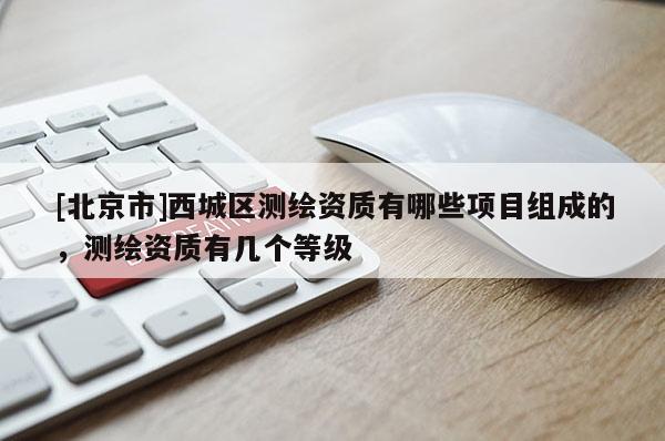 [北京市]西城區(qū)測繪資質(zhì)有哪些項(xiàng)目組成的，測繪資質(zhì)有幾個(gè)等級(jí)