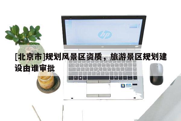 [北京市]規(guī)劃風(fēng)景區(qū)資質(zhì)，旅游景區(qū)規(guī)劃建設(shè)由誰審批