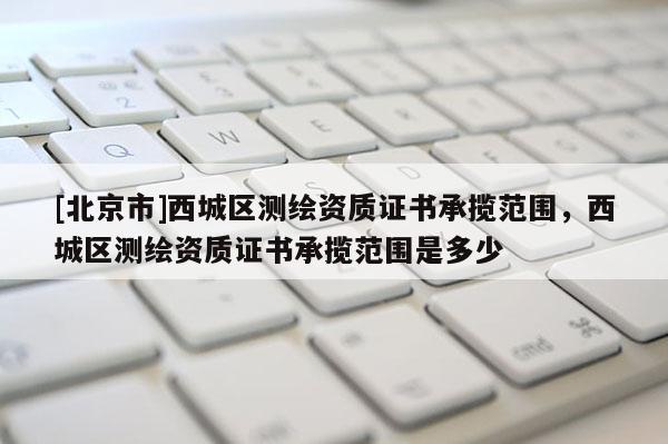 [北京市]西城區測繪資質證書承攬范圍，西城區測繪資質證書承攬范圍是多少