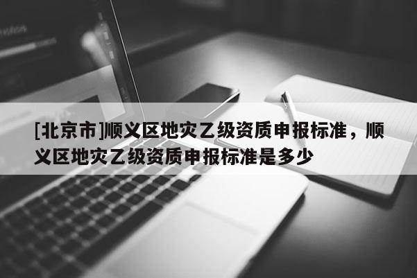 [北京市]順義區地災乙級資質申報標準，順義區地災乙級資質申報標準是多少