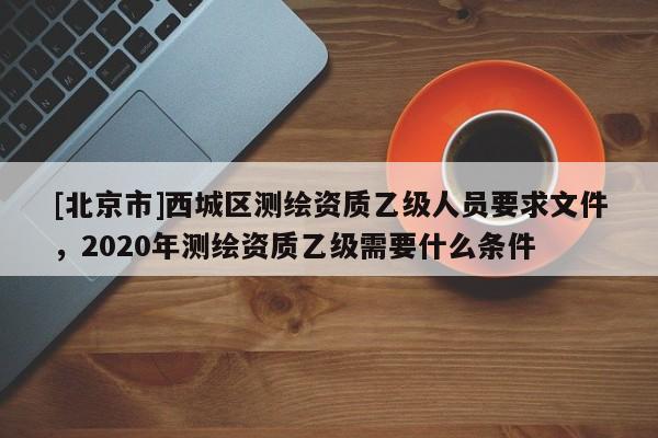 [北京市]西城區測繪資質乙級人員要求文件，2020年測繪資質乙級需要什么條件