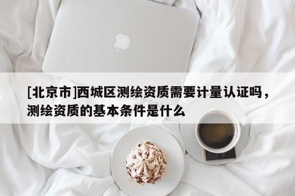 [北京市]西城區測繪資質需要計量認證嗎，測繪資質的基本條件是什么
