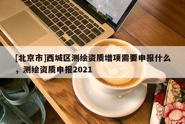 [北京市]西城區(qū)測(cè)繪資質(zhì)增項(xiàng)需要申報(bào)什么，測(cè)繪資質(zhì)申報(bào)2021