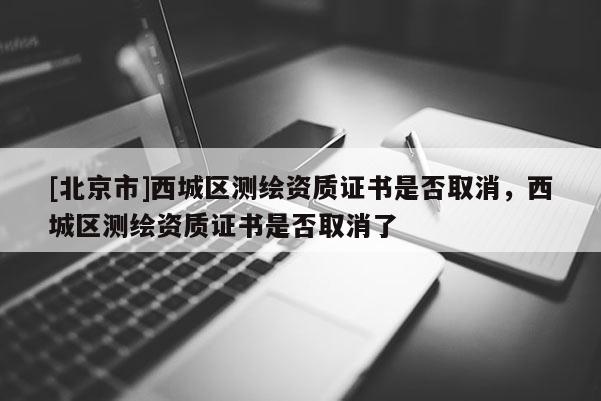 [北京市]西城區(qū)測繪資質(zhì)證書是否取消，西城區(qū)測繪資質(zhì)證書是否取消了