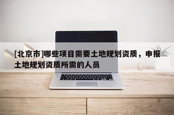 [北京市]哪些項目需要土地規劃資質，申報土地規劃資質所需的人員