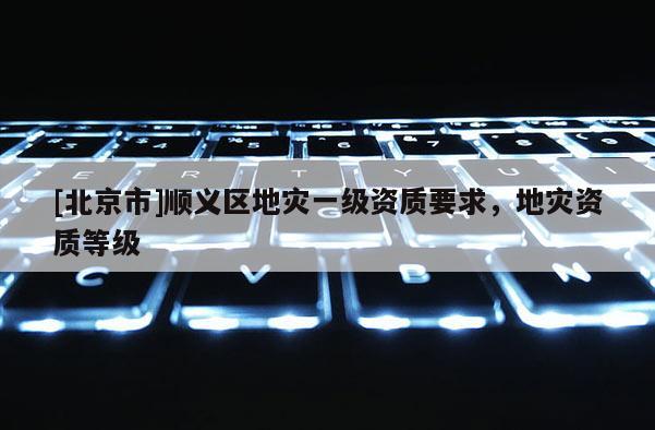 [北京市]順義區地災一級資質要求，地災資質等級