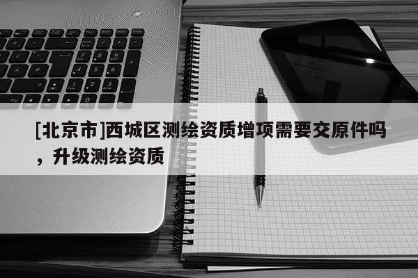 [北京市]西城區測繪資質增項需要交原件嗎，升級測繪資質