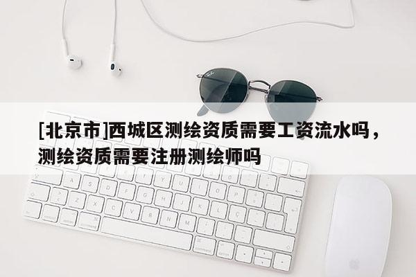 [北京市]西城區測繪資質需要工資流水嗎，測繪資質需要注冊測繪師嗎