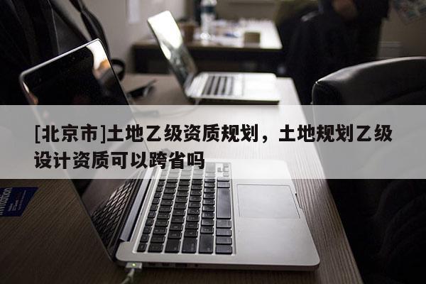 [北京市]土地乙級資質規劃，土地規劃乙級設計資質可以跨省嗎