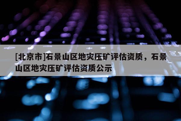 [北京市]石景山區(qū)地災(zāi)壓礦評估資質(zhì)，石景山區(qū)地災(zāi)壓礦評估資質(zhì)公示