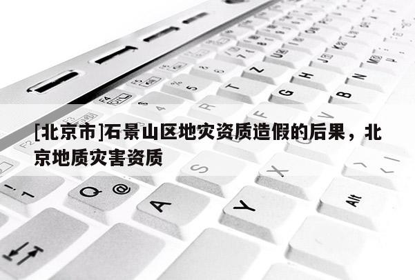 [北京市]石景山區(qū)地災(zāi)資質(zhì)造假的后果，北京地質(zhì)災(zāi)害資質(zhì)