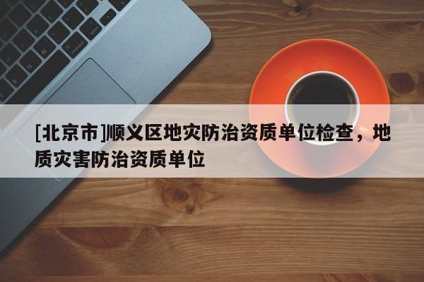 [北京市]順義區(qū)地災(zāi)防治資質(zhì)單位檢查，地質(zhì)災(zāi)害防治資質(zhì)單位