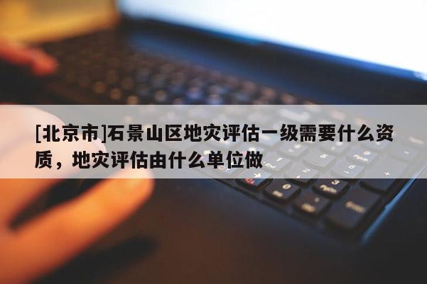 [北京市]石景山區(qū)地災(zāi)評(píng)估一級(jí)需要什么資質(zhì)，地災(zāi)評(píng)估由什么單位做