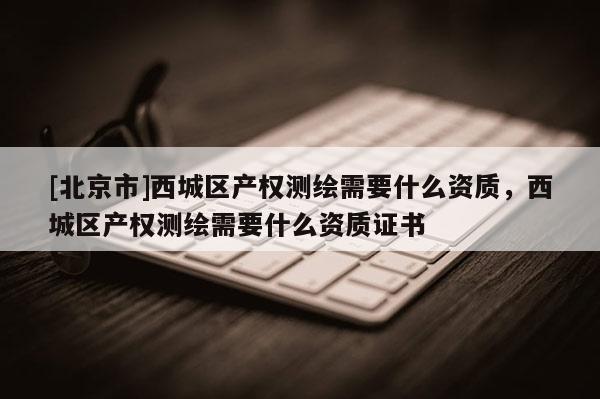 [北京市]西城區產權測繪需要什么資質，西城區產權測繪需要什么資質證書