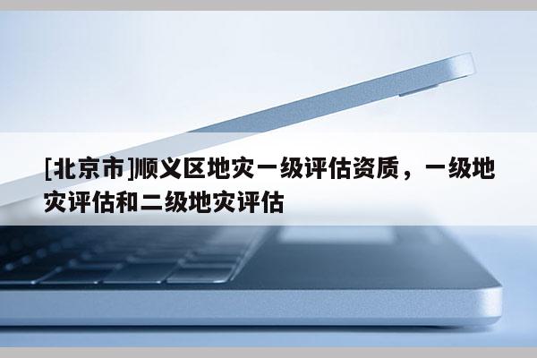 [北京市]順義區地災一級評估資質，一級地災評估和二級地災評估