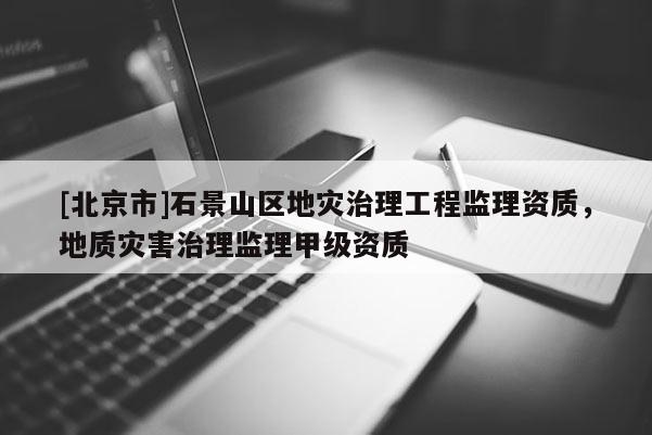[北京市]石景山區地災治理工程監理資質，地質災害治理監理甲級資質
