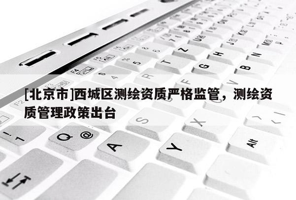 [北京市]西城區測繪資質嚴格監管，測繪資質管理政策出臺