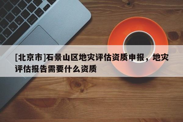 [北京市]石景山區(qū)地災(zāi)評估資質(zhì)申報(bào)，地災(zāi)評估報(bào)告需要什么資質(zhì)