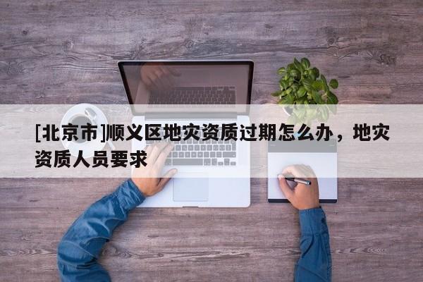[北京市]順義區(qū)地災(zāi)資質(zhì)過期怎么辦，地災(zāi)資質(zhì)人員要求