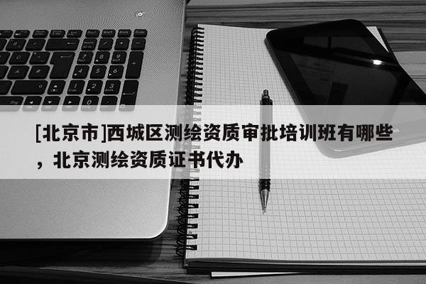 [北京市]西城區測繪資質審批培訓班有哪些，北京測繪資質證書代辦