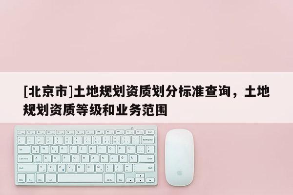 [北京市]土地規劃資質劃分標準查詢，土地規劃資質等級和業務范圍