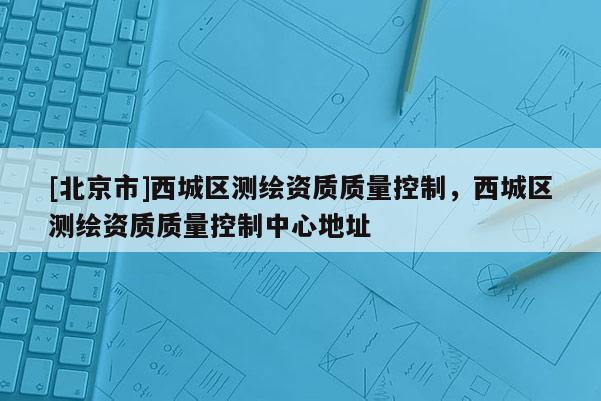 [北京市]西城區測繪資質質量控制，西城區測繪資質質量控制中心地址