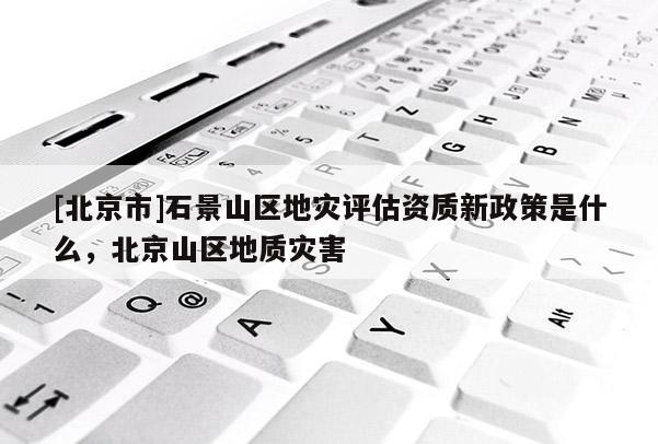 [北京市]石景山區(qū)地災(zāi)評估資質(zhì)新政策是什么，北京山區(qū)地質(zhì)災(zāi)害