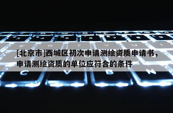 [北京市]西城區(qū)初次申請測繪資質(zhì)申請書，申請測繪資質(zhì)的單位應(yīng)符合的條件