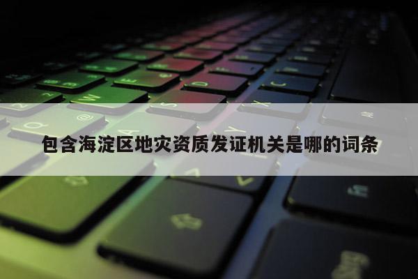 包含海淀區地災資質發證機關是哪的詞條