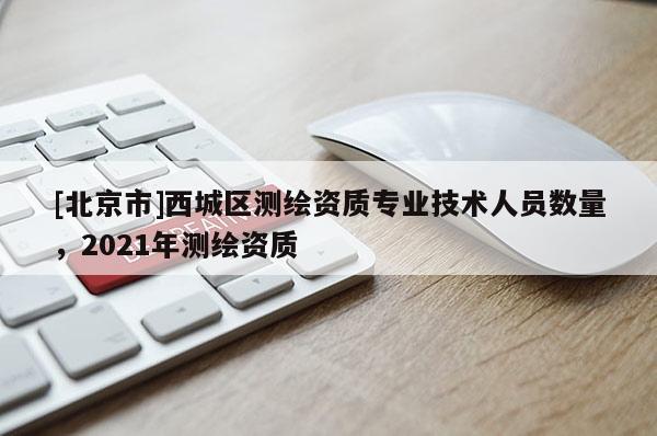 [北京市]西城區(qū)測繪資質(zhì)專業(yè)技術(shù)人員數(shù)量，2021年測繪資質(zhì)