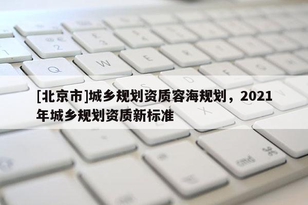 [北京市]城鄉規劃資質容海規劃，2021年城鄉規劃資質新標準