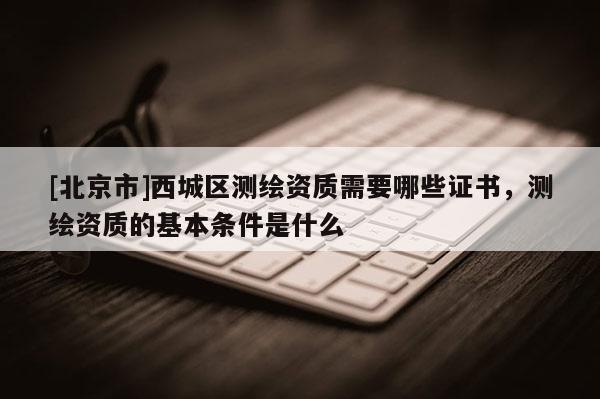 [北京市]西城區(qū)測(cè)繪資質(zhì)需要哪些證書(shū)，測(cè)繪資質(zhì)的基本條件是什么
