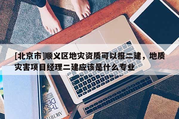 [北京市]順義區地災資質可以報二建，地質災害項目經理二建應該是什么專業
