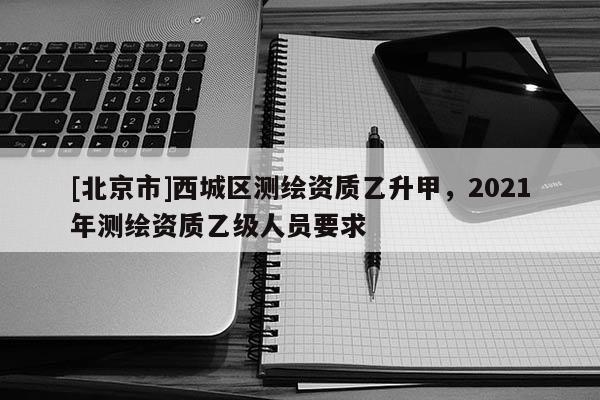 [北京市]西城區測繪資質乙升甲，2021年測繪資質乙級人員要求