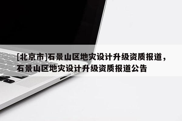 [北京市]石景山區地災設計升級資質報道，石景山區地災設計升級資質報道公告