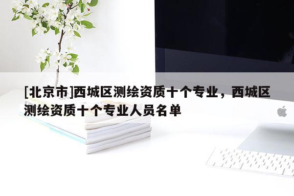[北京市]西城區(qū)測(cè)繪資質(zhì)十個(gè)專(zhuān)業(yè)，西城區(qū)測(cè)繪資質(zhì)十個(gè)專(zhuān)業(yè)人員名單