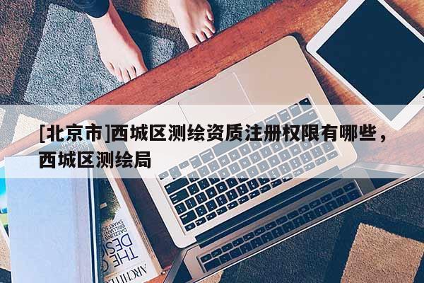 [北京市]西城區測繪資質注冊權限有哪些，西城區測繪局