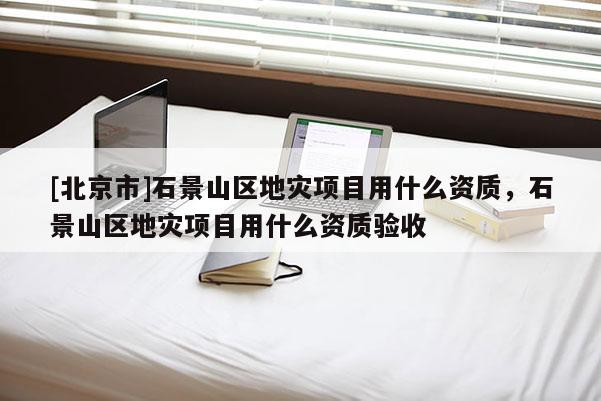 [北京市]石景山區地災項目用什么資質，石景山區地災項目用什么資質驗收