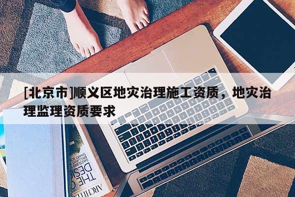 [北京市]順義區(qū)地災(zāi)治理施工資質(zhì)，地災(zāi)治理監(jiān)理資質(zhì)要求